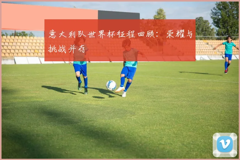 意大利队世界杯征程回顾：荣耀与挑战并存