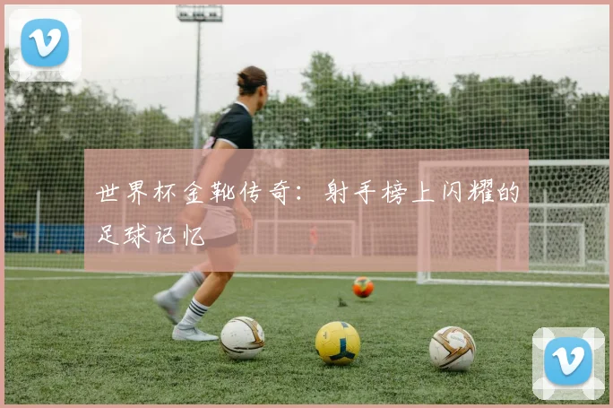 世界杯金靴传奇:射手榜上闪耀的足球记忆