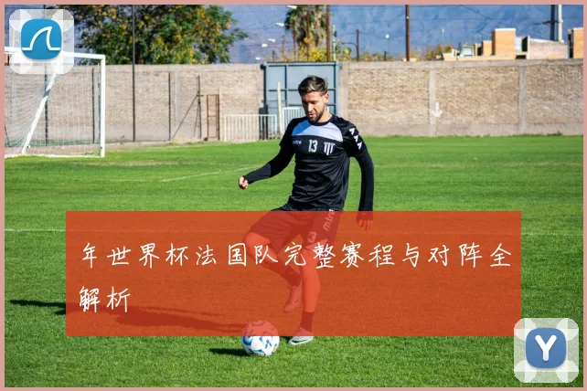 年世界杯法国队完整赛程与对阵全解析