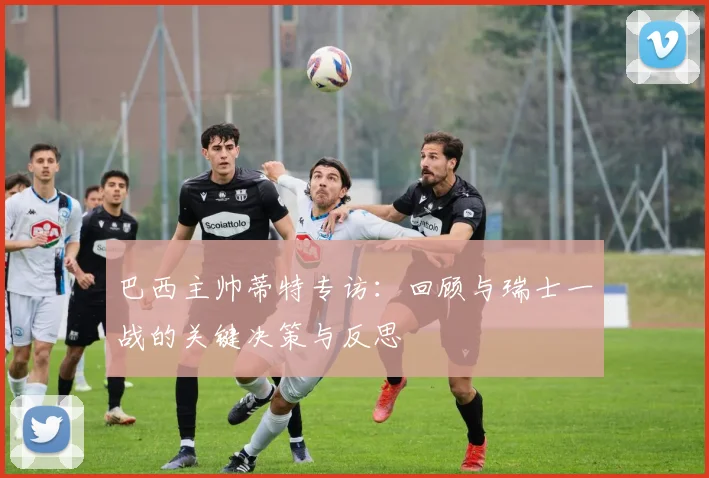 巴西主帅蒂特专访：回顾与瑞士一战的关键决策与反思