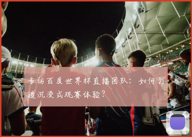 专访百度世界杯直播团队:如何打造沉浸式观赛体验?