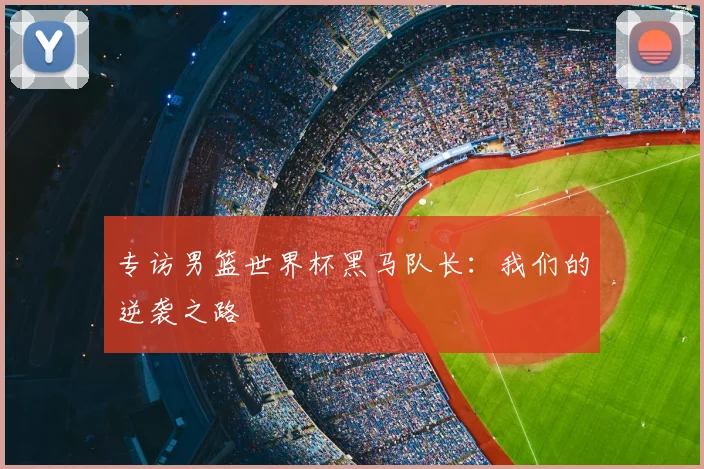专访男篮世界杯黑马队长:我们的逆袭之路