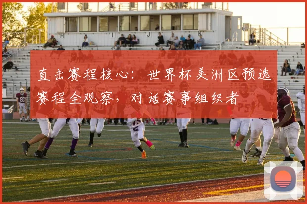 直击赛程核心:世界杯美洲区预选赛程全观察,对话赛事组织者