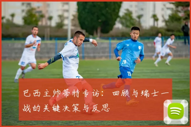 巴西主帅蒂特专访:回顾与瑞士一战的关键决策与反思