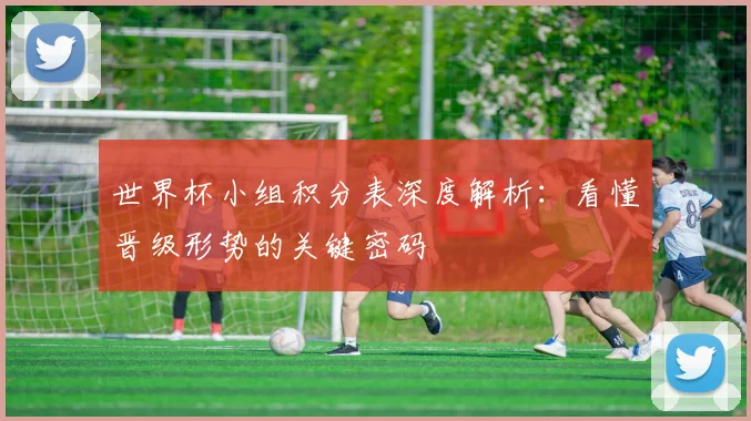 世界杯小组积分表深度解析：看懂晋级形势的关键密码
