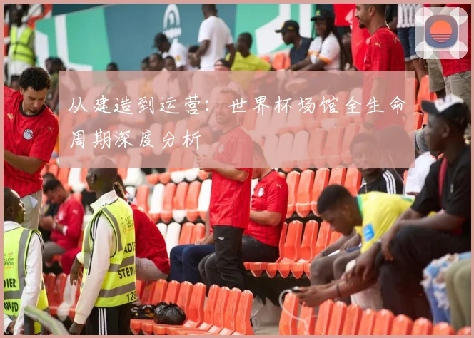 从建造到运营：世界杯场馆全生命周期深度分析