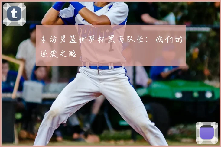 专访男篮世界杯黑马队长:我们的逆袭之路