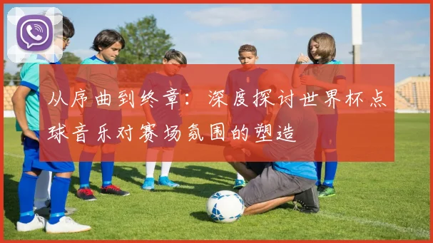 从序曲到终章：深度探讨世界杯点球音乐对赛场氛围的塑造