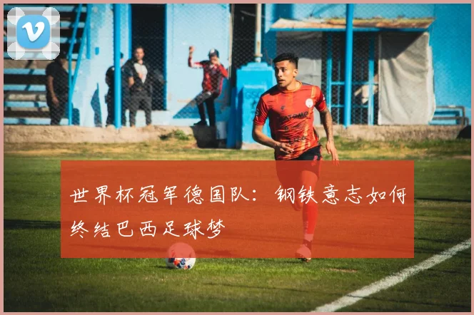世界杯冠军德国队:钢铁意志如何终结巴西足球梦
