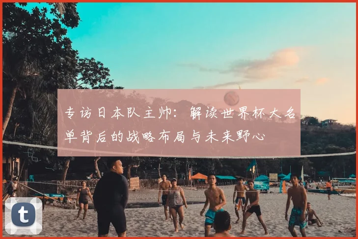 专访日本队主帅：解读世界杯大名单背后的战略布局与未来野心