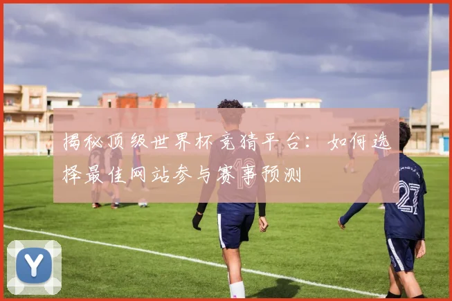 揭秘顶级世界杯竞猜平台:如何选择最佳网站参与赛事预测