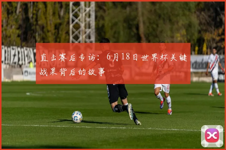 直击赛后专访：6月18日世界杯关键战果背后的故事