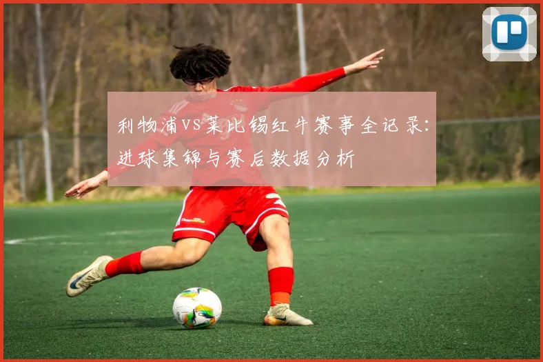 利物浦vs莱比锡红牛赛事全记录：进球集锦与赛后数据分析