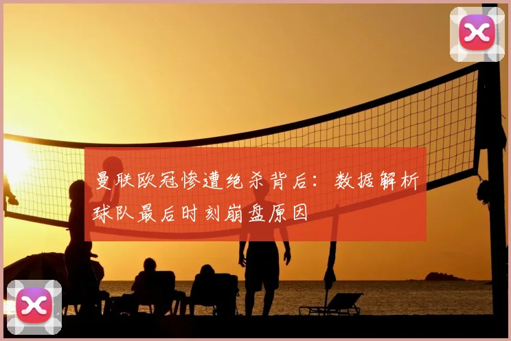 曼联欧冠惨遭绝杀背后：数据解析球队最后时刻崩盘原因